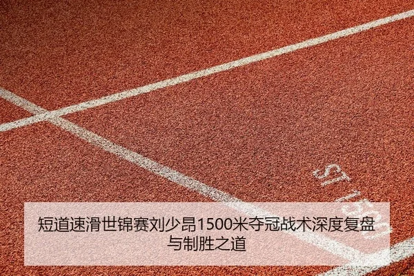 短道速滑世锦赛刘少昂1500米夺冠战术深度复盘与制胜之道