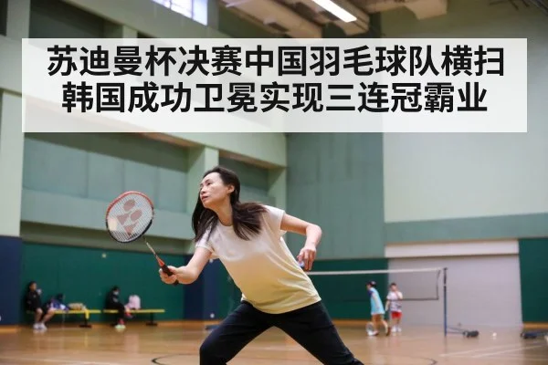 苏迪曼杯决赛中国羽毛球队横扫韩国成功卫冕实现三连冠霸业