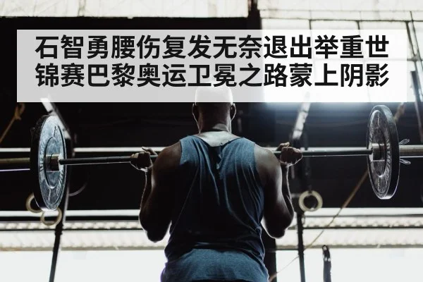 石智勇腰伤复发无奈退出举重世锦赛巴黎奥运卫冕之路蒙上阴影