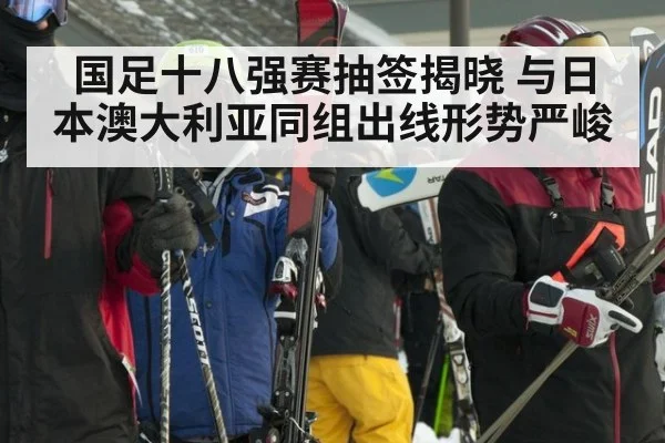 国足十八强赛抽签揭晓 与日本澳大利亚同组出线形势严峻