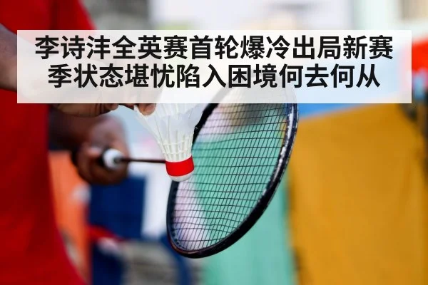 李诗沣全英赛首轮爆冷出局新赛季状态堪忧陷入困境何去何从